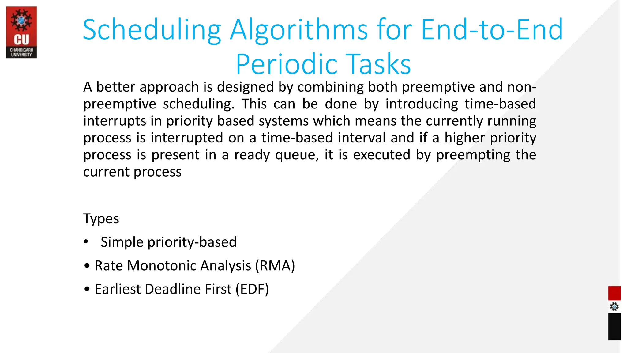 Scheduling Algorithms for End-to-End
Periodic Tasks
A better approach is designed by combining both preemptive and non-
preemptive scheduling. This can be done by introducing time-based
interrupts in priority based systems which means the currently running
process is interrupted on a time-based interval and if a higher priority
process is present in a ready queue, it is executed by preempting the
current process
Types
• Simple priority-based
• Rate Monotonic Analysis (RMA)
• Earliest Deadline First (EDF)
 