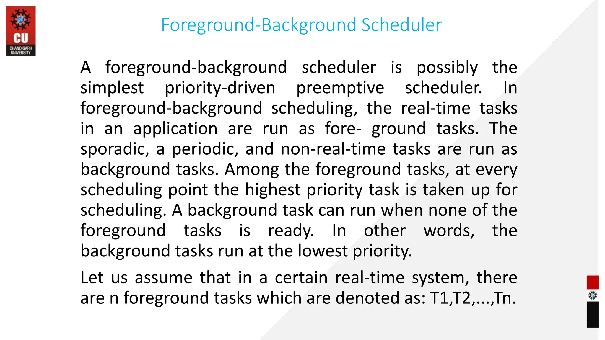 Foreground-Background Scheduler
A foreground-background scheduler is possibly the
simplest priority-driven preemptive scheduler. In
foreground-background scheduling, the real-time tasks
in an application are run as fore- ground tasks. The
sporadic, a periodic, and non-real-time tasks are run as
background tasks. Among the foreground tasks, at every
scheduling point the highest priority task is taken up for
scheduling. A background task can run when none of the
foreground tasks is ready. In other words, the
background tasks run at the lowest priority.
Let us assume that in a certain real-time system, there
are n foreground tasks which are denoted as: T1,T2,...,Tn.
 