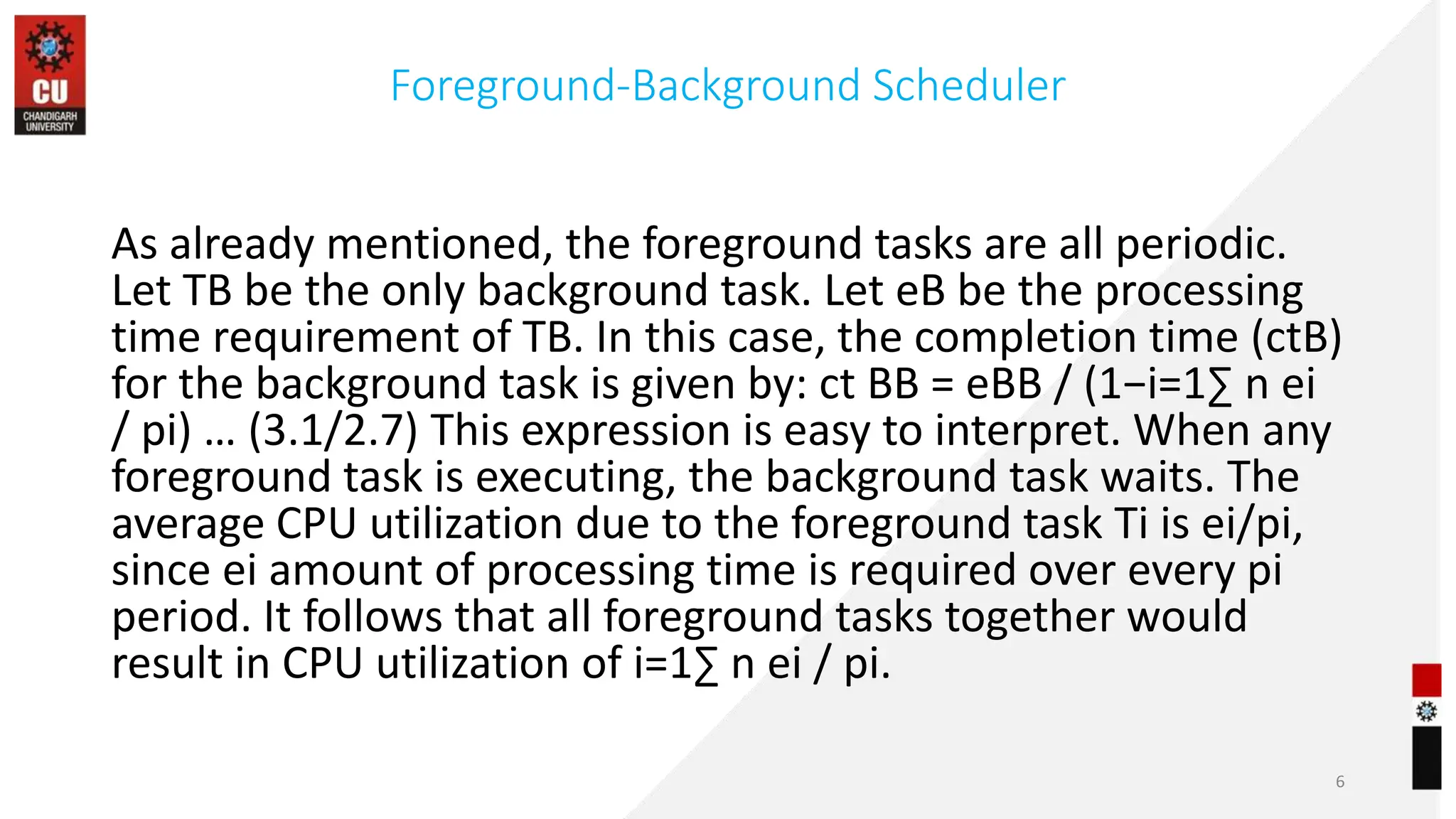 Foreground-Background Scheduler
As already mentioned, the foreground tasks are all periodic.
Let TB be the only background task. Let eB be the processing
time requirement of TB. In this case, the completion time (ctB)
for the background task is given by: ct BB = eBB / (1−i=1∑ n ei
/ pi) … (3.1/2.7) This expression is easy to interpret. When any
foreground task is executing, the background task waits. The
average CPU utilization due to the foreground task Ti is ei/pi,
since ei amount of processing time is required over every pi
period. It follows that all foreground tasks together would
result in CPU utilization of i=1∑ n ei / pi.
6
 