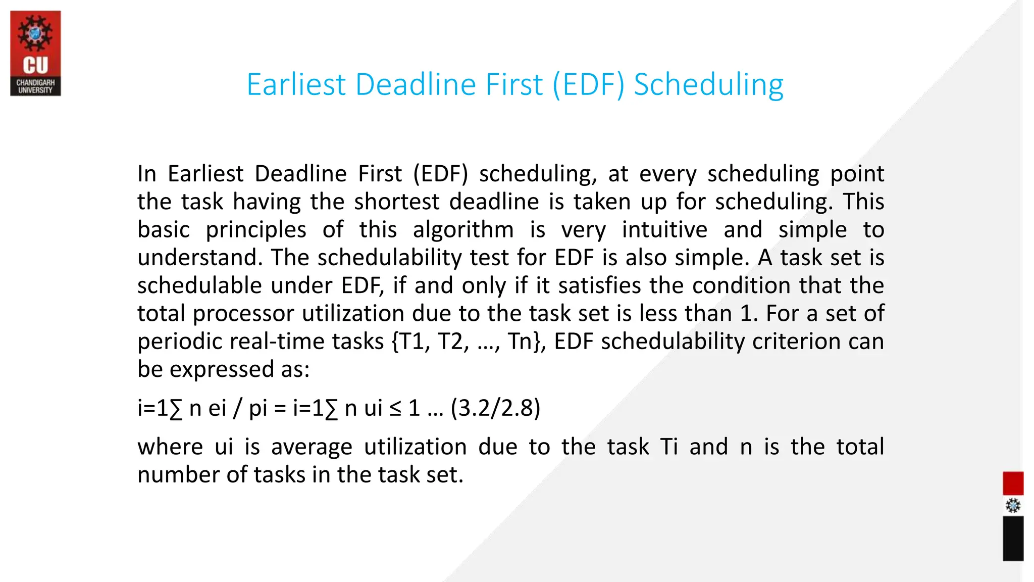 Earliest Deadline First (EDF) Scheduling
In Earliest Deadline First (EDF) scheduling, at every scheduling point
the task having the shortest deadline is taken up for scheduling. This
basic principles of this algorithm is very intuitive and simple to
understand. The schedulability test for EDF is also simple. A task set is
schedulable under EDF, if and only if it satisfies the condition that the
total processor utilization due to the task set is less than 1. For a set of
periodic real-time tasks {T1, T2, …, Tn}, EDF schedulability criterion can
be expressed as:
i=1∑ n ei / pi = i=1∑ n ui ≤ 1 … (3.2/2.8)
where ui is average utilization due to the task Ti and n is the total
number of tasks in the task set.
 