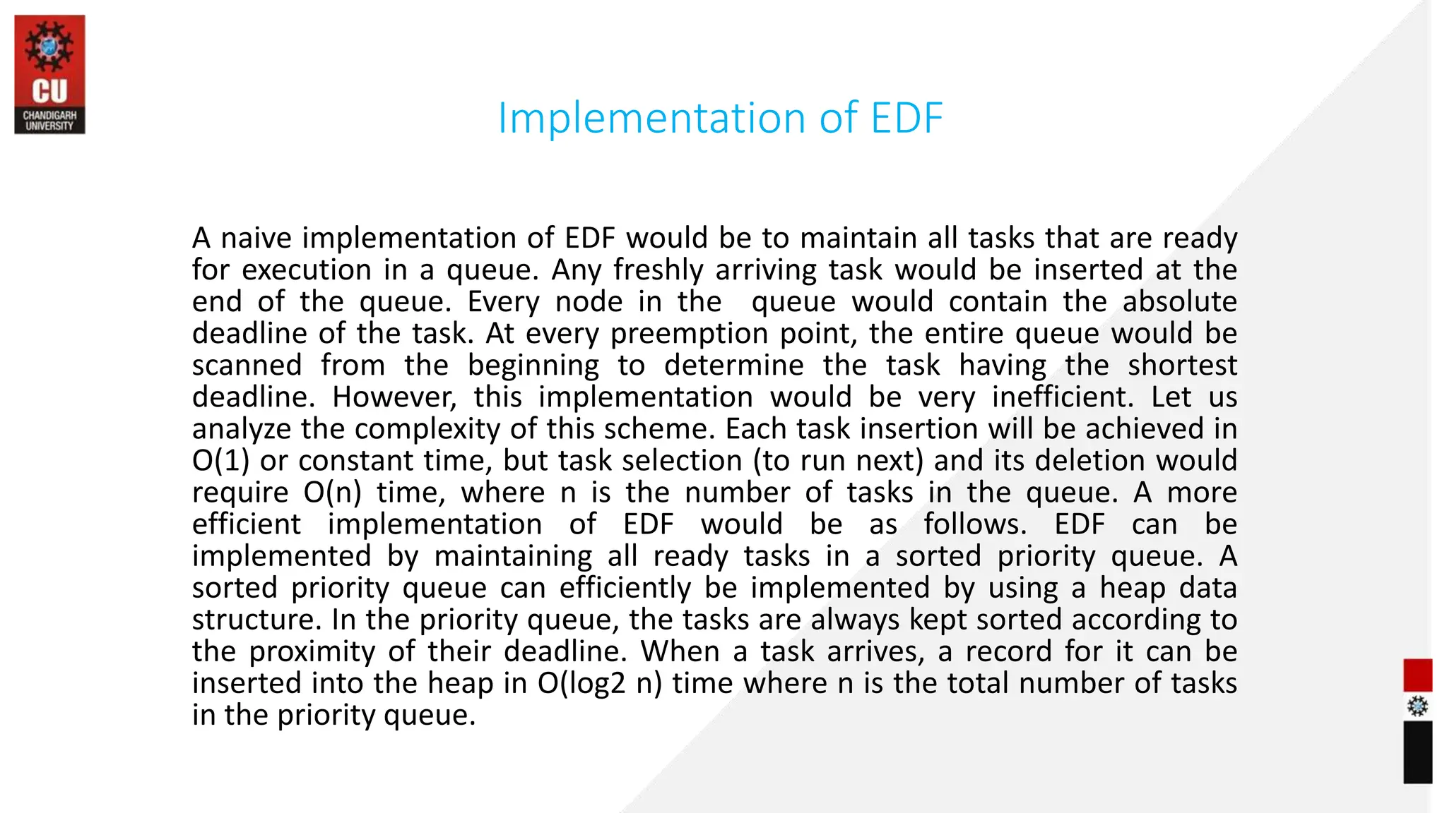 Implementation of EDF
A naive implementation of EDF would be to maintain all tasks that are ready
for execution in a queue. Any freshly arriving task would be inserted at the
end of the queue. Every node in the queue would contain the absolute
deadline of the task. At every preemption point, the entire queue would be
scanned from the beginning to determine the task having the shortest
deadline. However, this implementation would be very inefficient. Let us
analyze the complexity of this scheme. Each task insertion will be achieved in
O(1) or constant time, but task selection (to run next) and its deletion would
require O(n) time, where n is the number of tasks in the queue. A more
efficient implementation of EDF would be as follows. EDF can be
implemented by maintaining all ready tasks in a sorted priority queue. A
sorted priority queue can efficiently be implemented by using a heap data
structure. In the priority queue, the tasks are always kept sorted according to
the proximity of their deadline. When a task arrives, a record for it can be
inserted into the heap in O(log2 n) time where n is the total number of tasks
in the priority queue.
 