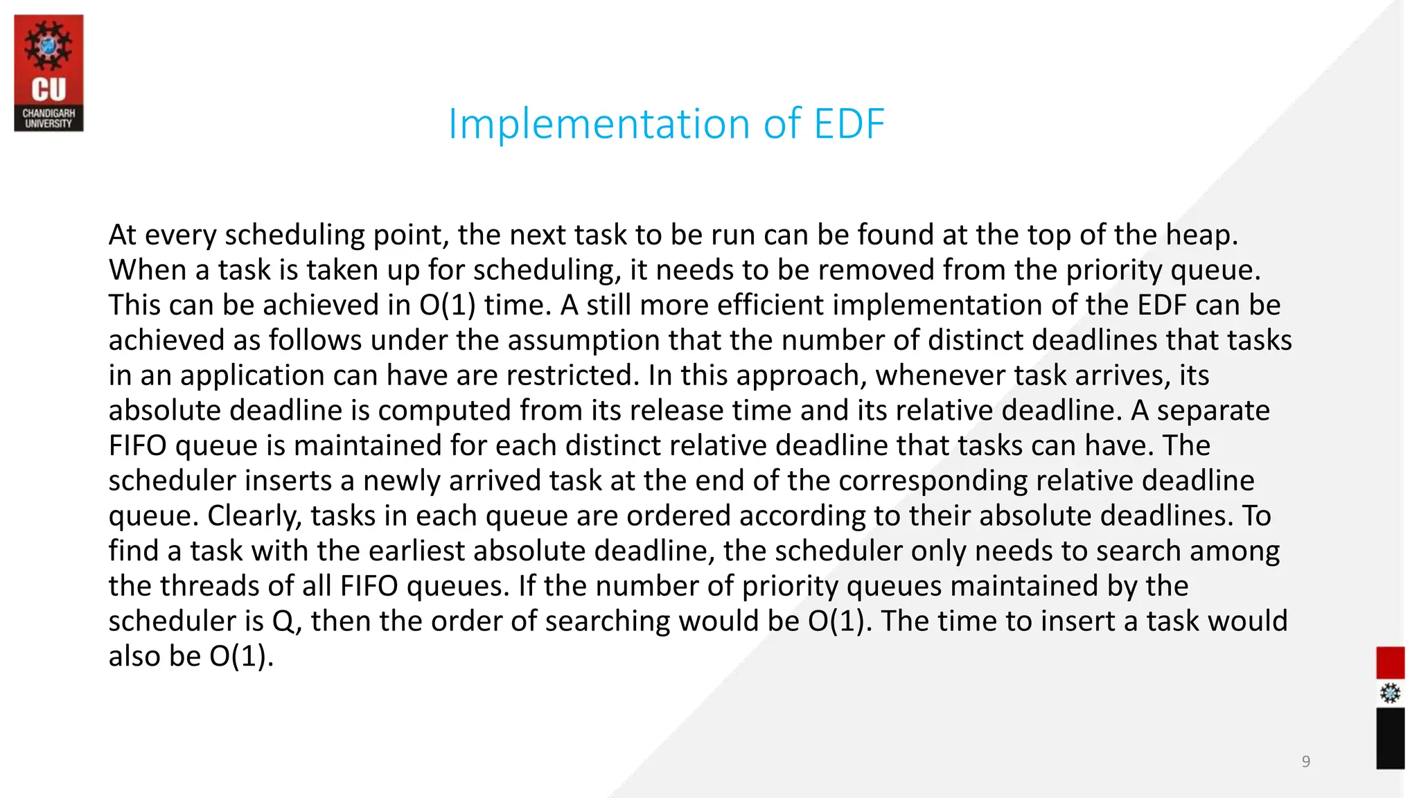 Implementation of EDF
At every scheduling point, the next task to be run can be found at the top of the heap.
When a task is taken up for scheduling, it needs to be removed from the priority queue.
This can be achieved in O(1) time. A still more efficient implementation of the EDF can be
achieved as follows under the assumption that the number of distinct deadlines that tasks
in an application can have are restricted. In this approach, whenever task arrives, its
absolute deadline is computed from its release time and its relative deadline. A separate
FIFO queue is maintained for each distinct relative deadline that tasks can have. The
scheduler inserts a newly arrived task at the end of the corresponding relative deadline
queue. Clearly, tasks in each queue are ordered according to their absolute deadlines. To
find a task with the earliest absolute deadline, the scheduler only needs to search among
the threads of all FIFO queues. If the number of priority queues maintained by the
scheduler is Q, then the order of searching would be O(1). The time to insert a task would
also be O(1).
9
 