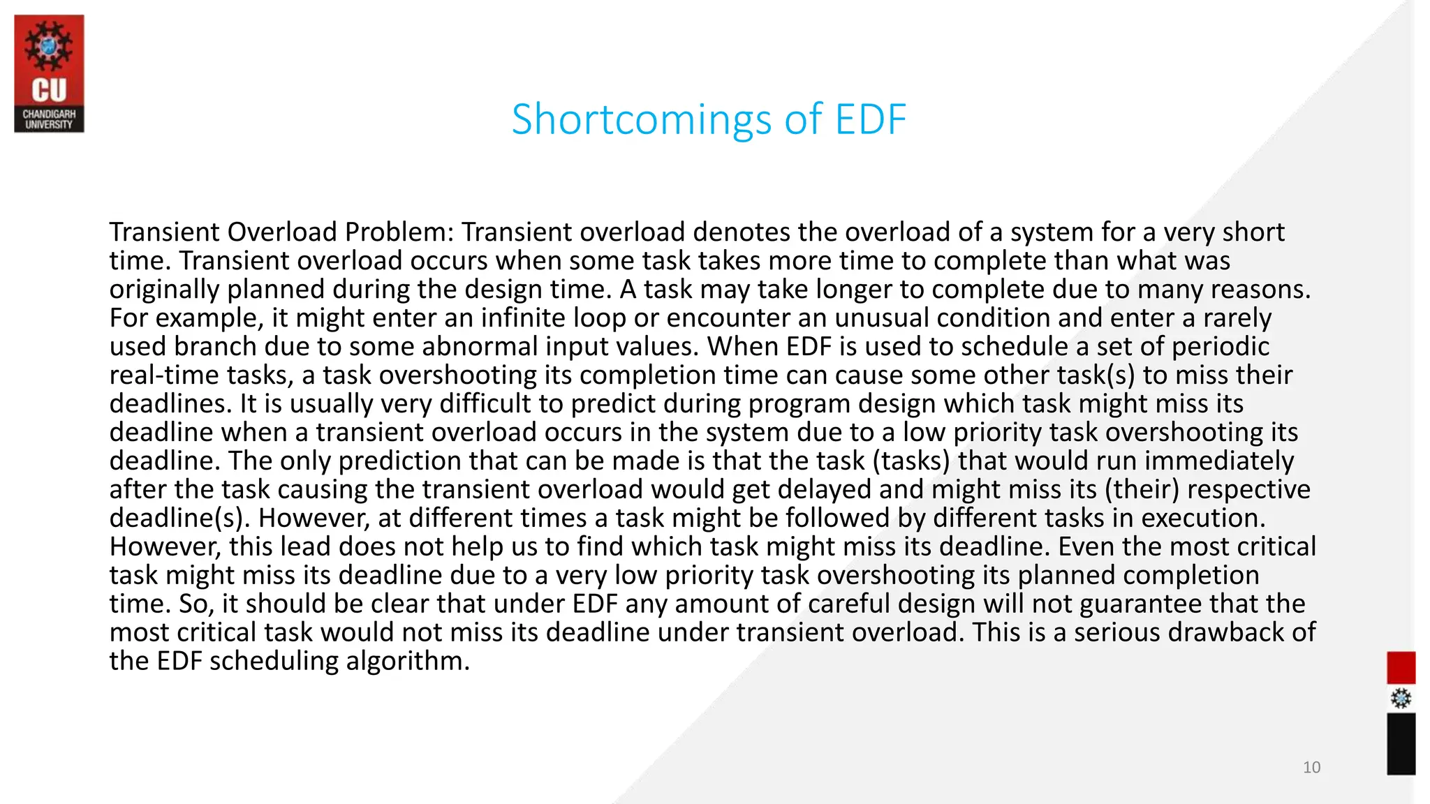 Shortcomings of EDF
Transient Overload Problem: Transient overload denotes the overload of a system for a very short
time. Transient overload occurs when some task takes more time to complete than what was
originally planned during the design time. A task may take longer to complete due to many reasons.
For example, it might enter an infinite loop or encounter an unusual condition and enter a rarely
used branch due to some abnormal input values. When EDF is used to schedule a set of periodic
real-time tasks, a task overshooting its completion time can cause some other task(s) to miss their
deadlines. It is usually very difficult to predict during program design which task might miss its
deadline when a transient overload occurs in the system due to a low priority task overshooting its
deadline. The only prediction that can be made is that the task (tasks) that would run immediately
after the task causing the transient overload would get delayed and might miss its (their) respective
deadline(s). However, at different times a task might be followed by different tasks in execution.
However, this lead does not help us to find which task might miss its deadline. Even the most critical
task might miss its deadline due to a very low priority task overshooting its planned completion
time. So, it should be clear that under EDF any amount of careful design will not guarantee that the
most critical task would not miss its deadline under transient overload. This is a serious drawback of
the EDF scheduling algorithm.
10
 