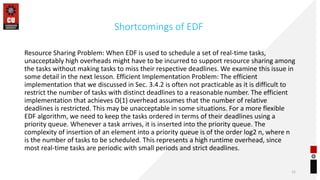 Shortcomings of EDF
Resource Sharing Problem: When EDF is used to schedule a set of real-time tasks,
unacceptably high overheads might have to be incurred to support resource sharing among
the tasks without making tasks to miss their respective deadlines. We examine this issue in
some detail in the next lesson. Efficient Implementation Problem: The efficient
implementation that we discussed in Sec. 3.4.2 is often not practicable as it is difficult to
restrict the number of tasks with distinct deadlines to a reasonable number. The efficient
implementation that achieves O(1) overhead assumes that the number of relative
deadlines is restricted. This may be unacceptable in some situations. For a more flexible
EDF algorithm, we need to keep the tasks ordered in terms of their deadlines using a
priority queue. Whenever a task arrives, it is inserted into the priority queue. The
complexity of insertion of an element into a priority queue is of the order log2 n, where n
is the number of tasks to be scheduled. This represents a high runtime overhead, since
most real-time tasks are periodic with small periods and strict deadlines.
11
 