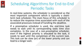Scheduling Algorithms for End-to-End
Periodic Tasks
In real-time systems, the scheduler is considered as the
most important component which is typically a short-
term task scheduler. The main focus of this scheduler is
to reduce the response time associated with each of the
associated processes instead of handling the deadline.
If a preemptive scheduler is used, the real-time task
needs to wait until its corresponding tasks time slice
completes. In the case of a non-preemptive scheduler,
even if the highest priority is allocated to the task, it
needs to wait until the completion of the current task.
This task can be slow (or) of the lower priority and can
lead to a longer wait.
 