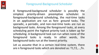 Foreground-Background Scheduler
A foreground-background scheduler is possibly the
simplest priority-driven preemptive scheduler. In
foreground-background scheduling, the real-time tasks
in an application are run as fore- ground tasks. The
sporadic, a periodic, and non-real-time tasks are run as
background tasks. Among the foreground tasks, at every
scheduling point the highest priority task is taken up for
scheduling. A background task can run when none of the
foreground tasks is ready. In other words, the
background tasks run at the lowest priority.
Let us assume that in a certain real-time system, there
are n foreground tasks which are denoted as: T1,T2,...,Tn.
 