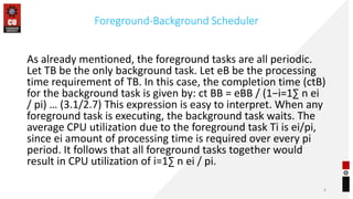 Foreground-Background Scheduler
As already mentioned, the foreground tasks are all periodic.
Let TB be the only background task. Let eB be the processing
time requirement of TB. In this case, the completion time (ctB)
for the background task is given by: ct BB = eBB / (1−i=1∑ n ei
/ pi) … (3.1/2.7) This expression is easy to interpret. When any
foreground task is executing, the background task waits. The
average CPU utilization due to the foreground task Ti is ei/pi,
since ei amount of processing time is required over every pi
period. It follows that all foreground tasks together would
result in CPU utilization of i=1∑ n ei / pi.
6
 