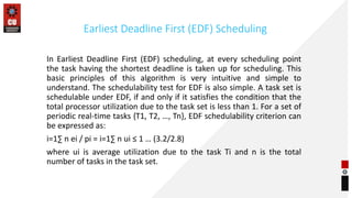 Earliest Deadline First (EDF) Scheduling
In Earliest Deadline First (EDF) scheduling, at every scheduling point
the task having the shortest deadline is taken up for scheduling. This
basic principles of this algorithm is very intuitive and simple to
understand. The schedulability test for EDF is also simple. A task set is
schedulable under EDF, if and only if it satisfies the condition that the
total processor utilization due to the task set is less than 1. For a set of
periodic real-time tasks {T1, T2, …, Tn}, EDF schedulability criterion can
be expressed as:
i=1∑ n ei / pi = i=1∑ n ui ≤ 1 … (3.2/2.8)
where ui is average utilization due to the task Ti and n is the total
number of tasks in the task set.
 