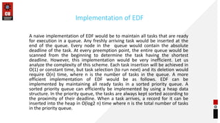 Implementation of EDF
A naive implementation of EDF would be to maintain all tasks that are ready
for execution in a queue. Any freshly arriving task would be inserted at the
end of the queue. Every node in the queue would contain the absolute
deadline of the task. At every preemption point, the entire queue would be
scanned from the beginning to determine the task having the shortest
deadline. However, this implementation would be very inefficient. Let us
analyze the complexity of this scheme. Each task insertion will be achieved in
O(1) or constant time, but task selection (to run next) and its deletion would
require O(n) time, where n is the number of tasks in the queue. A more
efficient implementation of EDF would be as follows. EDF can be
implemented by maintaining all ready tasks in a sorted priority queue. A
sorted priority queue can efficiently be implemented by using a heap data
structure. In the priority queue, the tasks are always kept sorted according to
the proximity of their deadline. When a task arrives, a record for it can be
inserted into the heap in O(log2 n) time where n is the total number of tasks
in the priority queue.
 