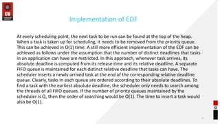 Implementation of EDF
At every scheduling point, the next task to be run can be found at the top of the heap.
When a task is taken up for scheduling, it needs to be removed from the priority queue.
This can be achieved in O(1) time. A still more efficient implementation of the EDF can be
achieved as follows under the assumption that the number of distinct deadlines that tasks
in an application can have are restricted. In this approach, whenever task arrives, its
absolute deadline is computed from its release time and its relative deadline. A separate
FIFO queue is maintained for each distinct relative deadline that tasks can have. The
scheduler inserts a newly arrived task at the end of the corresponding relative deadline
queue. Clearly, tasks in each queue are ordered according to their absolute deadlines. To
find a task with the earliest absolute deadline, the scheduler only needs to search among
the threads of all FIFO queues. If the number of priority queues maintained by the
scheduler is Q, then the order of searching would be O(1). The time to insert a task would
also be O(1).
9
 