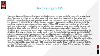 Shortcomings of EDF
Transient Overload Problem: Transient overload denotes the overload of a system for a very short
time. Transient overload occurs when some task takes more time to complete than what was
originally planned during the design time. A task may take longer to complete due to many reasons.
For example, it might enter an infinite loop or encounter an unusual condition and enter a rarely
used branch due to some abnormal input values. When EDF is used to schedule a set of periodic
real-time tasks, a task overshooting its completion time can cause some other task(s) to miss their
deadlines. It is usually very difficult to predict during program design which task might miss its
deadline when a transient overload occurs in the system due to a low priority task overshooting its
deadline. The only prediction that can be made is that the task (tasks) that would run immediately
after the task causing the transient overload would get delayed and might miss its (their) respective
deadline(s). However, at different times a task might be followed by different tasks in execution.
However, this lead does not help us to find which task might miss its deadline. Even the most critical
task might miss its deadline due to a very low priority task overshooting its planned completion
time. So, it should be clear that under EDF any amount of careful design will not guarantee that the
most critical task would not miss its deadline under transient overload. This is a serious drawback of
the EDF scheduling algorithm.
10
 