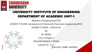 DISCOVER . LEARN . EMPOWER
UNIVERSITY INSTITUTE OF ENGINEERING
DEPARTMENT OF ACADEMIC UNIT-1
Bachelor of Engineering (CSE)
SUBJECT NAME: Introduction to Electrical & Electronics Engineering-IEEE
SUBJECT CODE : 23ECH-101
By
Dr. Shikha
Unit-3 Chapter-1
TRANSFORMER LOSSES
Lecture No. 3.1.2
 