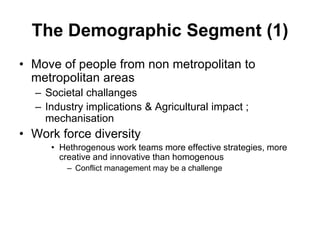 The Demographic Segment (1)
• Move of people from non metropolitan to
metropolitan areas
– Societal challanges
– Industry implications & Agricultural impact ;
mechanisation
• Work force diversity
• Hethrogenous work teams more effective strategies, more
creative and innovative than homogenous
– Conflict management may be a challenge
 