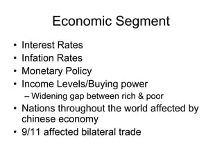 Economic Segment
• Interest Rates
• Infation Rates
• Monetary Policy
• Income Levels/Buying power
– Widening gap between rich & poor
• Nations throughout the world affected by
chinese economy
• 9/11 affected bilateral trade
 