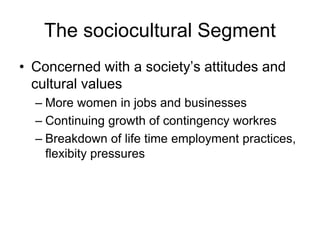 The sociocultural Segment
• Concerned with a society’s attitudes and
cultural values
– More women in jobs and businesses
– Continuing growth of contingency workres
– Breakdown of life time employment practices,
flexibity pressures
 