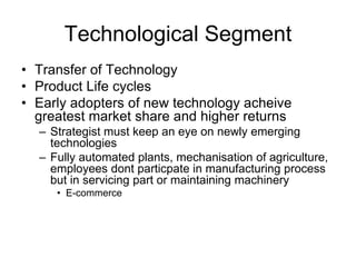 Technological Segment
• Transfer of Technology
• Product Life cycles
• Early adopters of new technology acheive
greatest market share and higher returns
– Strategist must keep an eye on newly emerging
technologies
– Fully automated plants, mechanisation of agriculture,
employees dont particpate in manufacturing process
but in servicing part or maintaining machinery
• E-commerce
 