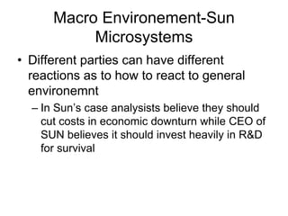 Macro Environement-Sun
Microsystems
• Different parties can have different
reactions as to how to react to general
environemnt
– In Sun’s case analysists believe they should
cut costs in economic downturn while CEO of
SUN believes it should invest heavily in R&D
for survival
 
