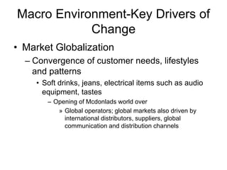 Macro Environment-Key Drivers of
Change
• Market Globalization
– Convergence of customer needs, lifestyles
and patterns
• Soft drinks, jeans, electrical items such as audio
equipment, tastes
– Opening of Mcdonlads world over
» Global operators; global markets also driven by
international distributors, suppliers, global
communication and distribution channels
 