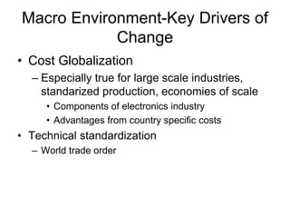 Macro Environment-Key Drivers of
Change
• Cost Globalization
– Especially true for large scale industries,
standarized production, economies of scale
• Components of electronics industry
• Advantages from country specific costs
• Technical standardization
– World trade order
 
