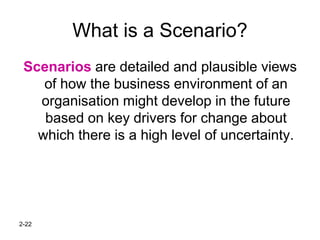 2-22
What is a Scenario?
Scenarios are detailed and plausible views
of how the business environment of an
organisation might develop in the future
based on key drivers for change about
which there is a high level of uncertainty.
 