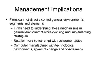 Management Implications
• Firms can not directly control general environment’s
segments and elements
– Firms need to understand these mechanisms in
general environemnt while devising and implementing
strategies
– Retailer more concerened with consumer tastes
– Computer manufacturer with technological
devlopments, speed of change and obsolesence
 
