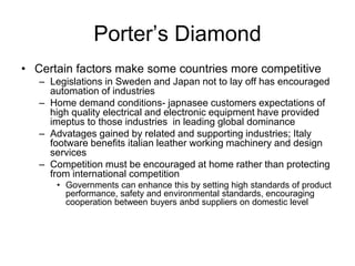 Porter’s Diamond
• Certain factors make some countries more competitive
– Legislations in Sweden and Japan not to lay off has encouraged
automation of industries
– Home demand conditions- japnasee customers expectations of
high quality electrical and electronic equipment have provided
imeptus to those industries in leading global dominance
– Advatages gained by related and supporting industries; Italy
footware benefits italian leather working machinery and design
services
– Competition must be encouraged at home rather than protecting
from international competition
• Governments can enhance this by setting high standards of product
performance, safety and environmental standards, encouraging
cooperation between buyers anbd suppliers on domestic level
 