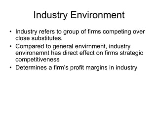 Industry Environment
• Industry refers to group of firms competing over
close substitutes.
• Compared to general envirnment, industry
environemnt has direct effect on firms strategic
competitiveness
• Determines a firm’s profit margins in industry
 