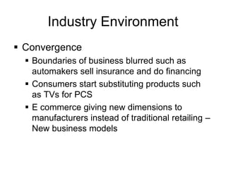 Industry Environment
 Convergence
 Boundaries of business blurred such as
automakers sell insurance and do financing
 Consumers start substituting products such
as TVs for PCS
 E commerce giving new dimensions to
manufacturers instead of traditional retailing –
New business models
 