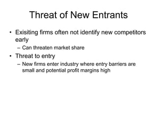 Threat of New Entrants
• Exisiting firms often not identify new competitors
early
– Can threaten market share
• Threat to entry
– New firms enter industry where entry barriers are
small and potential profit margins high
 