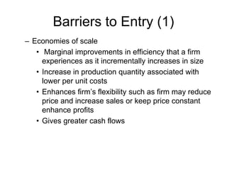 Barriers to Entry (1)
– Economies of scale
• Marginal improvements in efficiency that a firm
experiences as it incrementally increases in size
• Increase in production quantity associated with
lower per unit costs
• Enhances firm’s flexibility such as firm may reduce
price and increase sales or keep price constant
enhance profits
• Gives greater cash flows
 