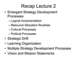 Recap Lecture 2
• Emergent Strategy Development
Processes
– Logical Incrementalism
– Resource Allocation Routines
– Cultural Processes
– Political Processes
• Strategic Drift
• Learning Organization
• Multiple Strategy Development Processes
• Vision and Mission Statements
 