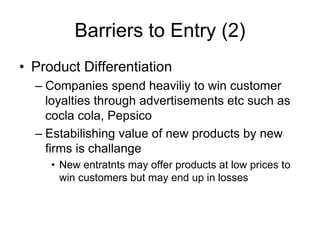 Barriers to Entry (2)
• Product Differentiation
– Companies spend heaviliy to win customer
loyalties through advertisements etc such as
cocla cola, Pepsico
– Estabilishing value of new products by new
firms is challange
• New entratnts may offer products at low prices to
win customers but may end up in losses
 