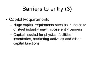 Barriers to entry (3)
• Capital Requirements
– Huge capital requirments such as in the case
of steel industry may impose entry barriers
– Capital needed for physical facilities,
inventories, marketing activities and other
capital functions
 