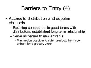Barriers to Entry (4)
• Access to distribution and supplier
channels
– Exsisting competitors in good terms with
distributors; established long term relationship
– Serve as barrier to new entrants
• May not be possible to cater products from new
entrant for a grocery store
 