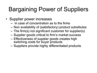 Bargaining Power of Suppliers
• Supplier power increases
– in case of concentration as to the firms
– Non availability of (satisfactory) product substitutes
– The firm(s) not significant customer for supplier(s)
– Supplier goods critical to firm’s market success
– Effectiveness of supplier goods creates high
switching costs for buyer products
– Suppliers provide highly differentiated products
 