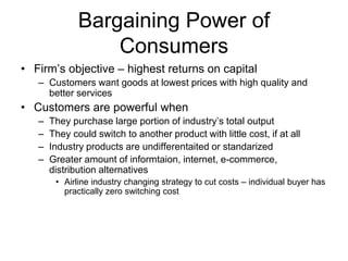 Bargaining Power of
Consumers
• Firm’s objective – highest returns on capital
– Customers want goods at lowest prices with high quality and
better services
• Customers are powerful when
– They purchase large portion of industry’s total output
– They could switch to another product with little cost, if at all
– Industry products are undifferentaited or standarized
– Greater amount of informtaion, internet, e-commerce,
distribution alternatives
• Airline industry changing strategy to cut costs – individual buyer has
practically zero switching cost
 