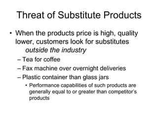 Threat of Substitute Products
• When the products price is high, quality
lower, customers look for substitutes
outside the industry
– Tea for coffee
– Fax machine over overnight deliveries
– Plastic container than glass jars
• Performance capabilities of such products are
generally equal to or greater than competitor’s
products
 