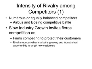 Intensity of Rivalry among
Competitors (1)
• Numerous or equally balanced competitors
– Airbus and Boeing competitive battle
• Slow Industry Growth invites fierce
competition as
– Firms competing to protect their customers
– Rivalry reduces when market is growing and industry has
opportunbity to target new customers
 