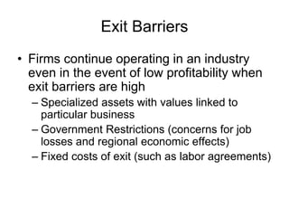 Exit Barriers
• Firms continue operating in an industry
even in the event of low profitability when
exit barriers are high
– Specialized assets with values linked to
particular business
– Government Restrictions (concerns for job
losses and regional economic effects)
– Fixed costs of exit (such as labor agreements)
 