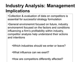 Industry Analysis: Management
Implications
•Collection & evaluation of data on competitors is
essential for successful strategy formulation
•General environemnt focused on future, industry
environemnt focused on the factors and conditions
influencing a firm’s profitability within industry,
competitor analysis help understand their actions
and intentions
•Which industries should we enter or leave?
•What influence can we exert?
•How are competitors differently affected?
 