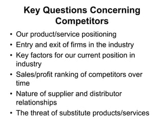 Key Questions Concerning
Competitors
• Our product/service positioning
• Entry and exit of firms in the industry
• Key factors for our current position in
industry
• Sales/profit ranking of competitors over
time
• Nature of supplier and distributor
relationships
• The threat of substitute products/services
 