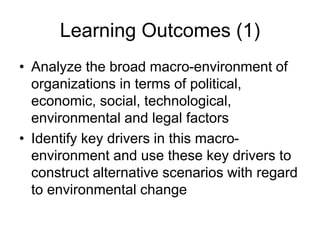 Learning Outcomes (1)
• Analyze the broad macro-environment of
organizations in terms of political,
economic, social, technological,
environmental and legal factors
• Identify key drivers in this macro-
environment and use these key drivers to
construct alternative scenarios with regard
to environmental change
 