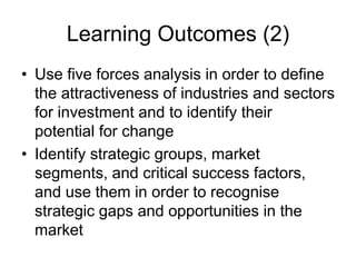 Learning Outcomes (2)
• Use five forces analysis in order to define
the attractiveness of industries and sectors
for investment and to identify their
potential for change
• Identify strategic groups, market
segments, and critical success factors,
and use them in order to recognise
strategic gaps and opportunities in the
market
 