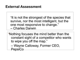 “It is not the strongest of the species that
survive, nor the most intelligent, but the
one most responsive to change.”
– Charles Darwin
External Assessment
“Nothing focuses the mind better than the
constant sight of a competitor who wants
to wipe you off the map.”
– Wayne Calloway, Former CEO,
PepsiCo
 