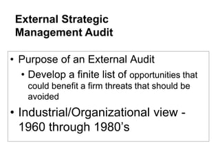 • Purpose of an External Audit
• Develop a finite list of opportunities that
could benefit a firm threats that should be
avoided
• Industrial/Organizational view -
1960 through 1980’s
External Strategic
Management Audit
 