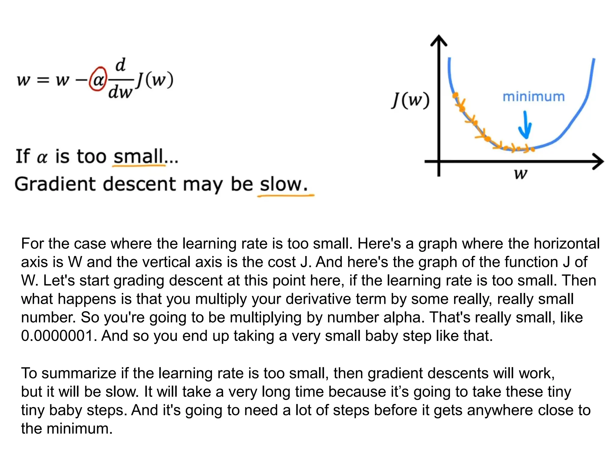 For the case where the learning rate is too small. Here's a graph where the horizontal
axis is W and the vertical axis is the cost J. And here's the graph of the function J of
W. Let's start grading descent at this point here, if the learning rate is too small. Then
what happens is that you multiply your derivative term by some really, really small
number. So you're going to be multiplying by number alpha. That's really small, like
0.0000001. And so you end up taking a very small baby step like that.
To summarize if the learning rate is too small, then gradient descents will work,
but it will be slow. It will take a very long time because it’s going to take these tiny
tiny baby steps. And it's going to need a lot of steps before it gets anywhere close to
the minimum.
 