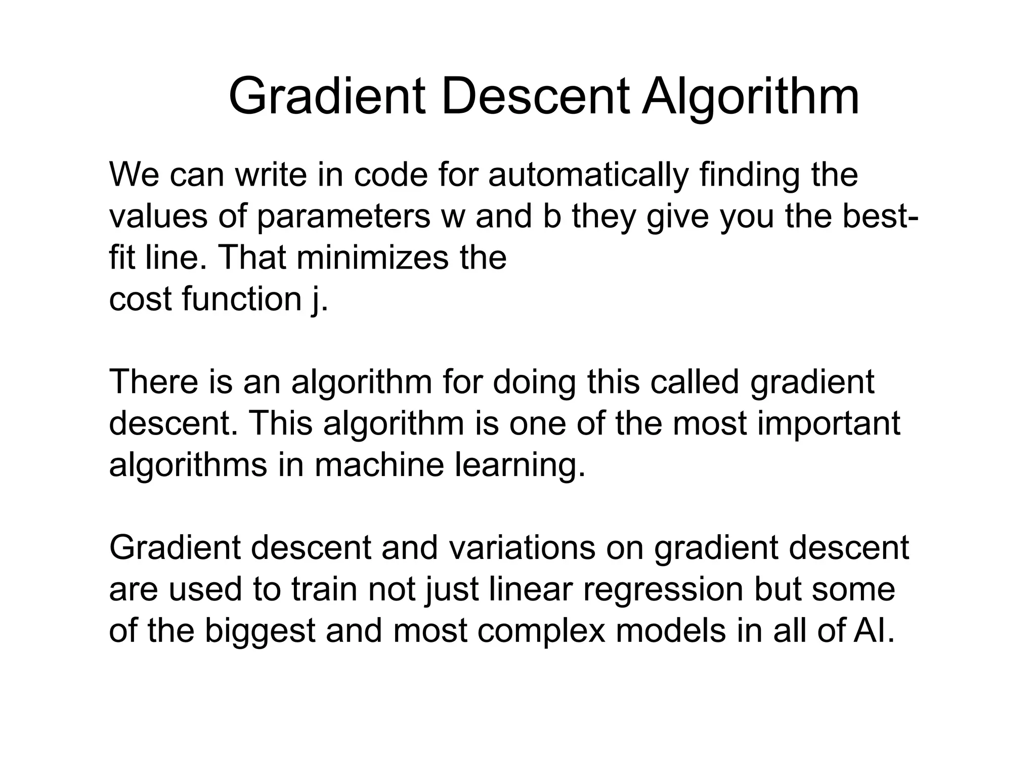 We can write in code for automatically finding the
values of parameters w and b they give you the best-
fit line. That minimizes the
cost function j.
There is an algorithm for doing this called gradient
descent. This algorithm is one of the most important
algorithms in machine learning.
Gradient descent and variations on gradient descent
are used to train not just linear regression but some
of the biggest and most complex models in all of AI.
Gradient Descent Algorithm
 