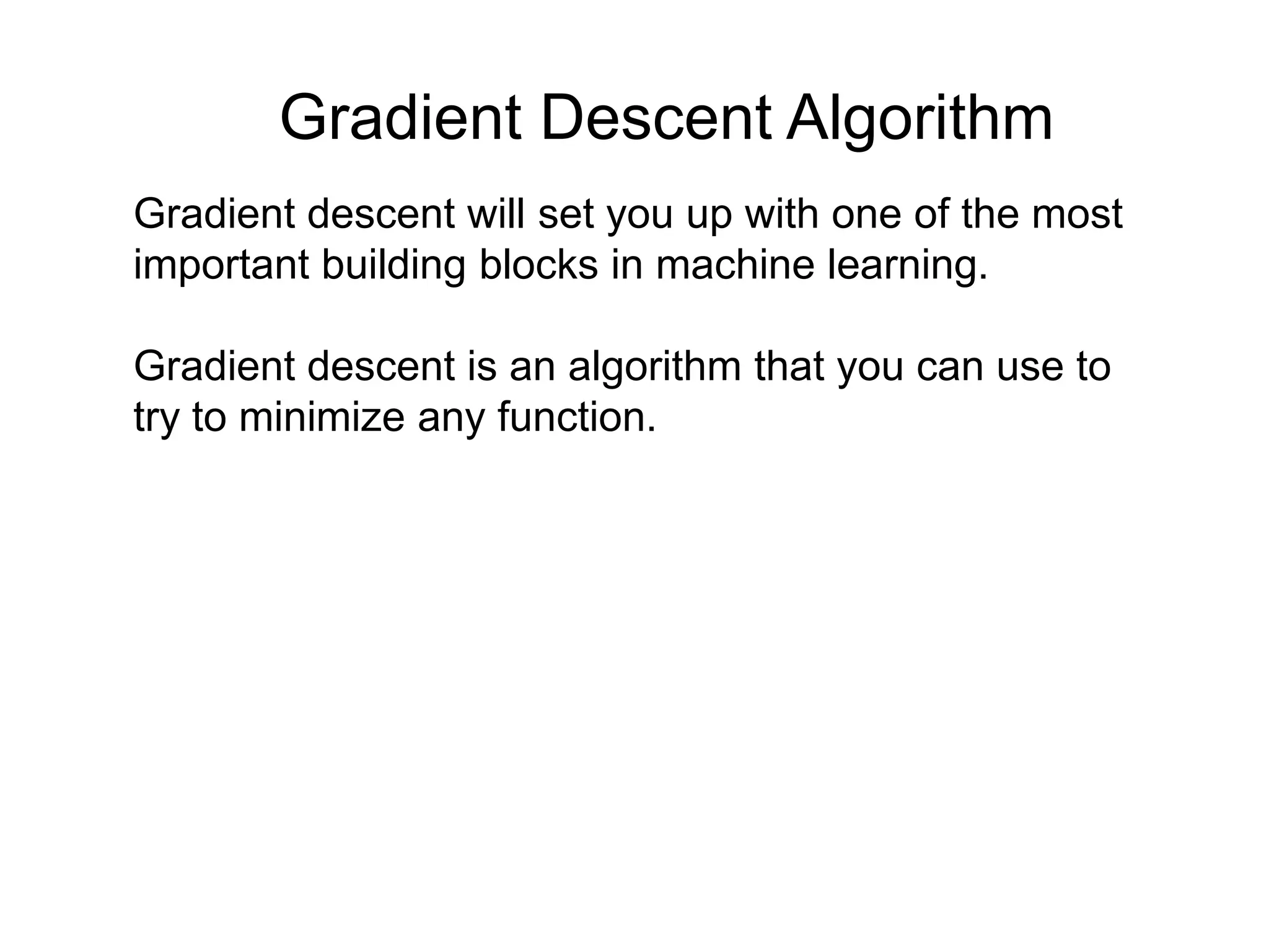 Gradient descent will set you up with one of the most
important building blocks in machine learning.
Gradient descent is an algorithm that you can use to
try to minimize any function.
Gradient Descent Algorithm
 