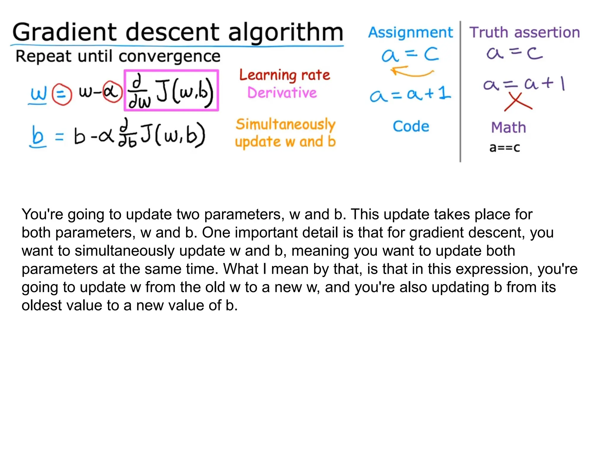 You're going to update two parameters, w and b. This update takes place for
both parameters, w and b. One important detail is that for gradient descent, you
want to simultaneously update w and b, meaning you want to update both
parameters at the same time. What I mean by that, is that in this expression, you're
going to update w from the old w to a new w, and you're also updating b from its
oldest value to a new value of b.
 