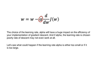 The choice of the learning rate, alpha will have a huge impact on the efficiency of
your implementation of gradient descent. And if alpha, the learning rate is chosen
poorly rate of descent may not even work at all.
Let's see what could happen if the learning rate alpha is either too small or if it
is too large.
 